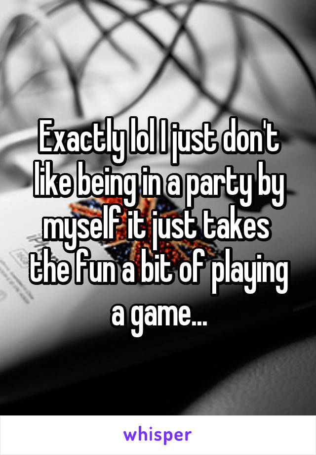 Exactly lol I just don't like being in a party by myself it just takes  the fun a bit of playing a game...