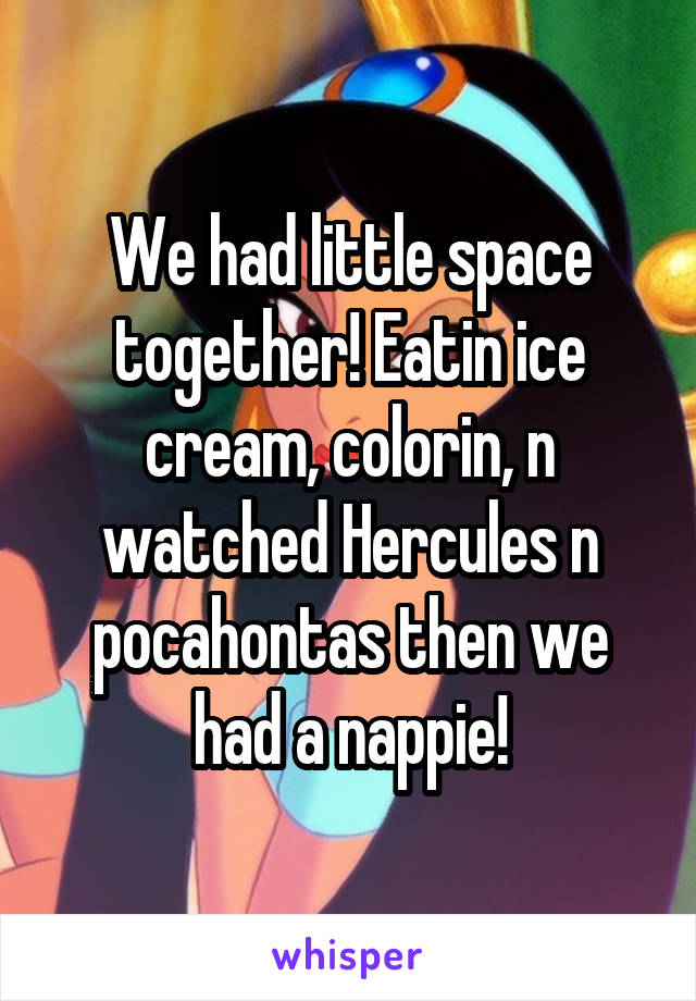 We had little space together! Eatin ice cream, colorin, n watched Hercules n pocahontas then we had a nappie!