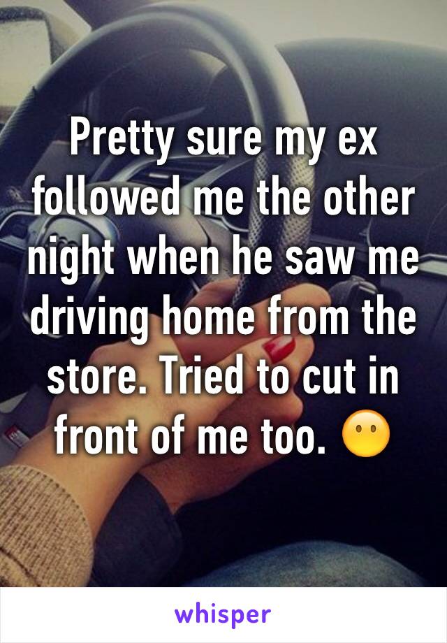 Pretty sure my ex followed me the other night when he saw me driving home from the store. Tried to cut in front of me too. 😶