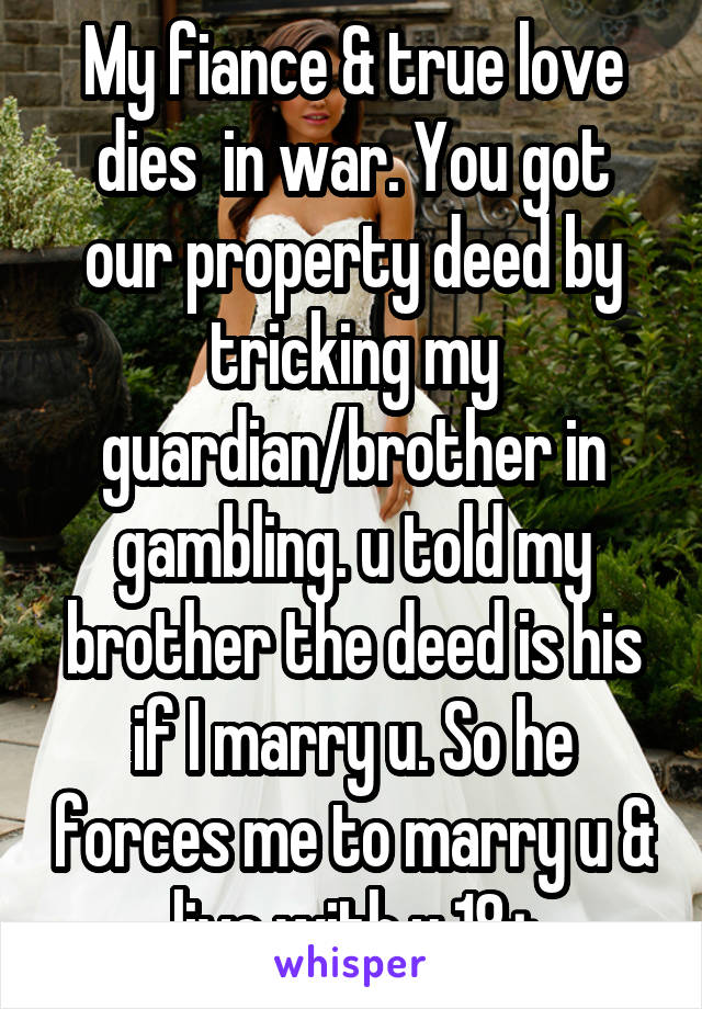 My fiance & true love dies  in war. You got our property deed by tricking my guardian/brother in gambling. u told my brother the deed is his if I marry u. So he forces me to marry u & live with u 18+