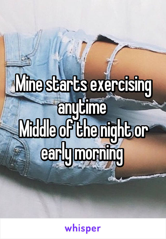 Mine starts exercising anytime 
Middle of the night or early morning 