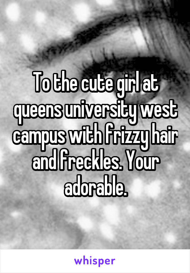 To the cute girl at queens university west campus with frizzy hair and freckles. Your adorable.