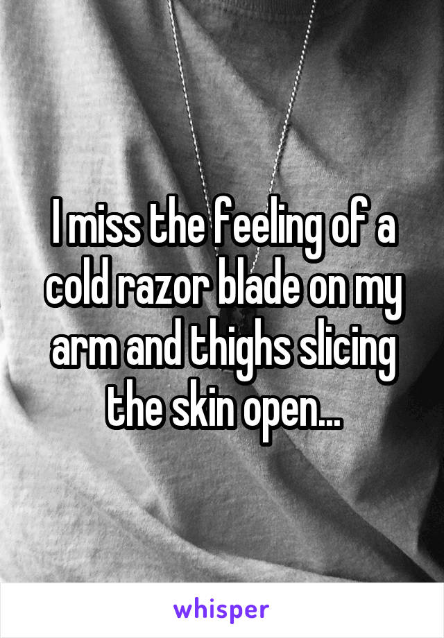 I miss the feeling of a cold razor blade on my arm and thighs slicing the skin open...