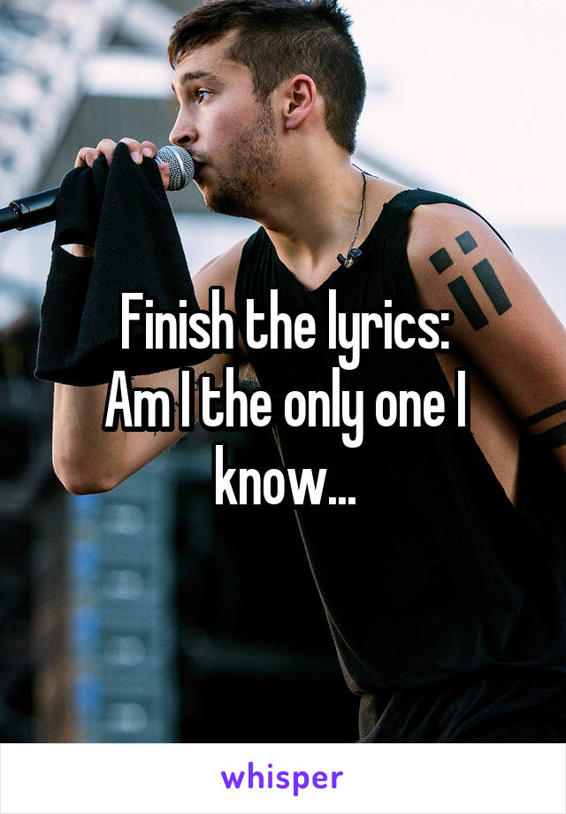 Finish the lyrics:
Am I the only one I know...