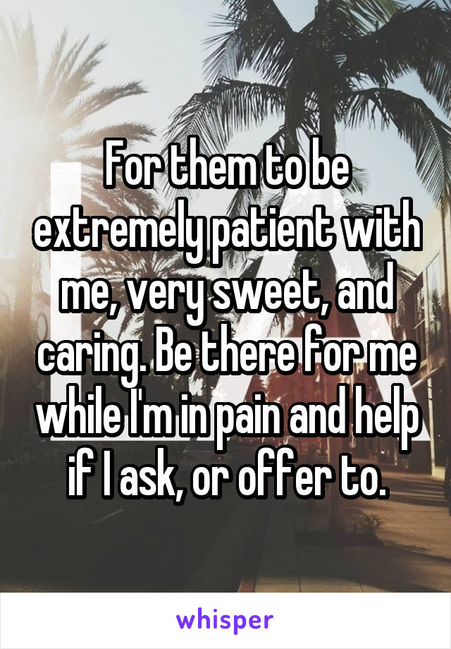 For them to be extremely patient with me, very sweet, and caring. Be there for me while I'm in pain and help if I ask, or offer to.