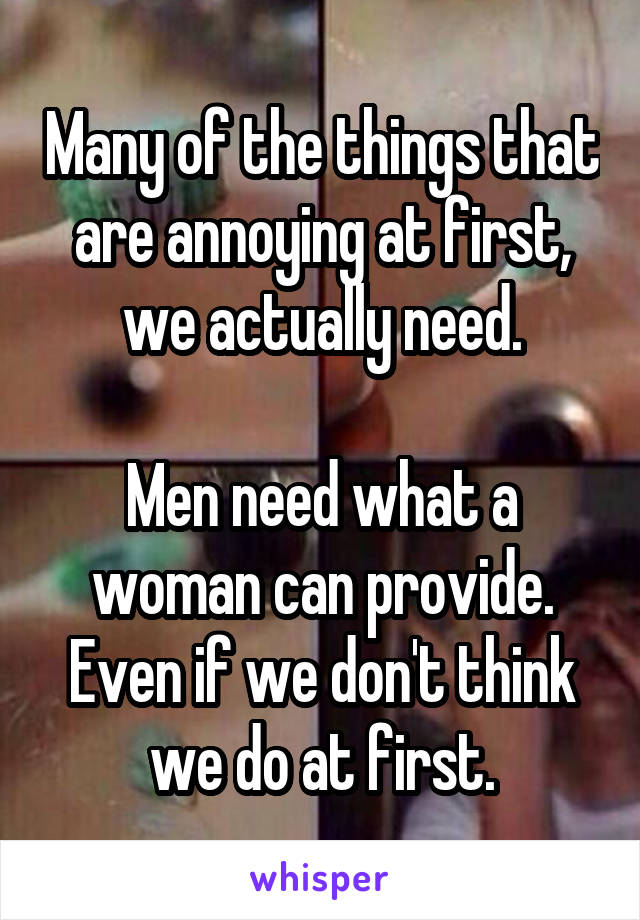 Many of the things that are annoying at first, we actually need.

Men need what a woman can provide. Even if we don't think we do at first.