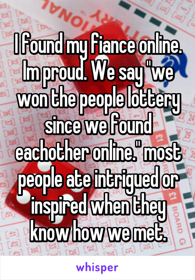 I found my fiance online. Im proud. We say "we won the people lottery since we found eachother online." most people ate intrigued or inspired when they know how we met.