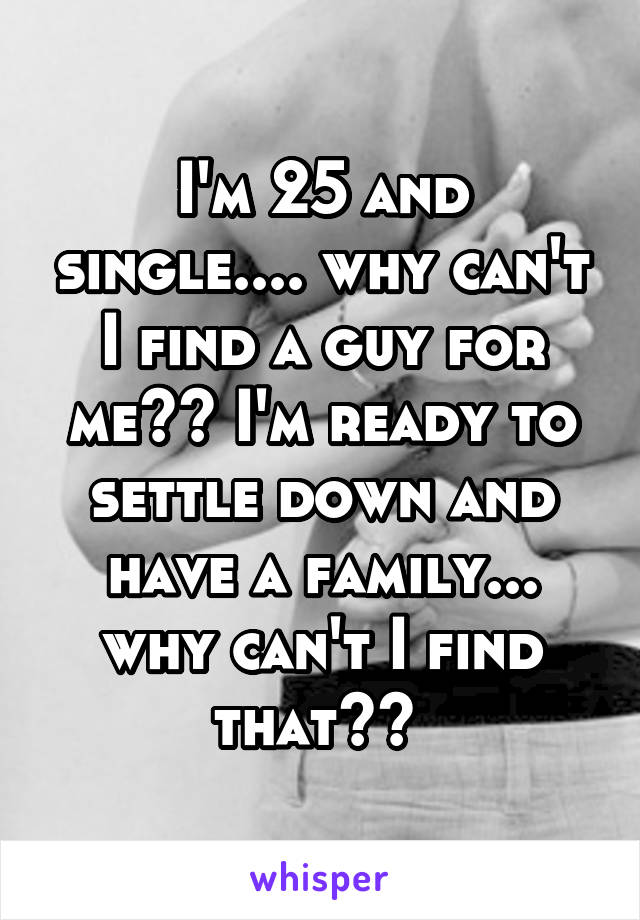 I'm 25 and single.... why can't I find a guy for me?? I'm ready to settle down and have a family... why can't I find that?? 