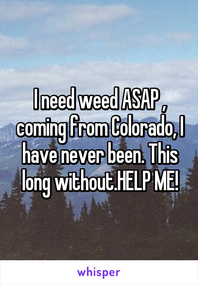 I need weed ASAP , coming from Colorado, I have never been. This long without.HELP ME!