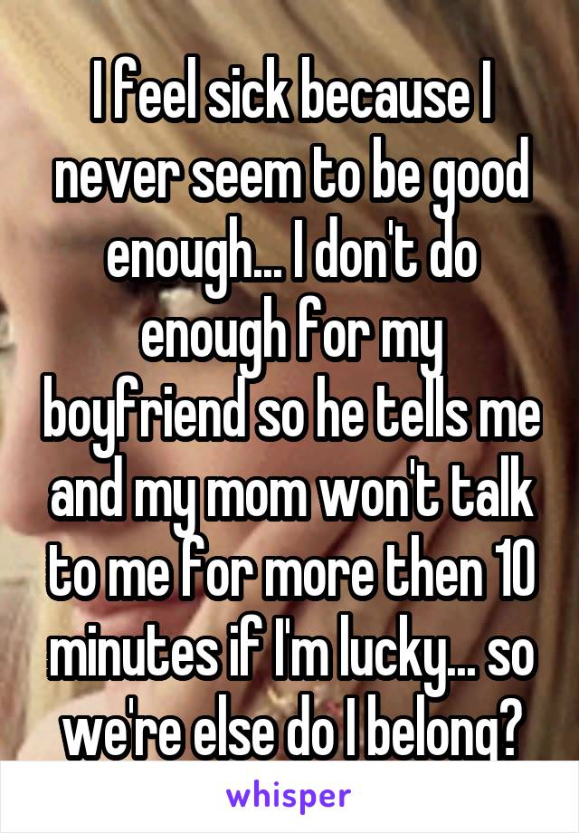 I feel sick because I never seem to be good enough... I don't do enough for my boyfriend so he tells me and my mom won't talk to me for more then 10 minutes if I'm lucky... so we're else do I belong?