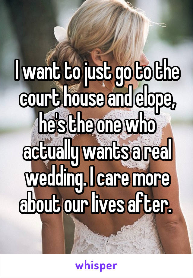 I want to just go to the court house and elope, he's the one who actually wants a real wedding. I care more about our lives after. 