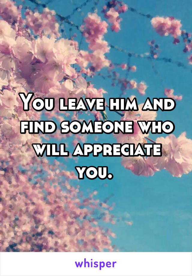 You leave him and find someone who will appreciate you. 