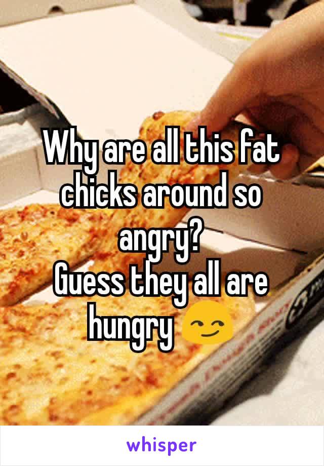 Why are all this fat chicks around so angry?
Guess they all are hungry 😏