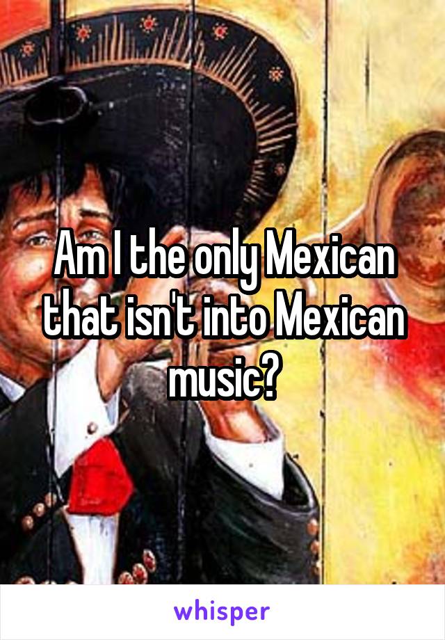 Am I the only Mexican that isn't into Mexican music?