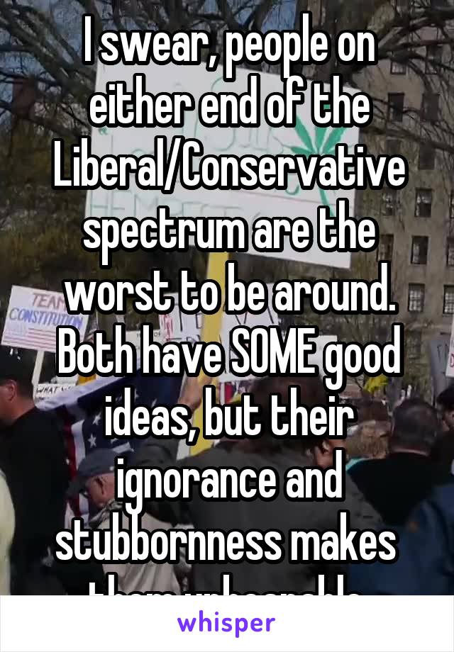 I swear, people on either end of the Liberal/Conservative spectrum are the worst to be around. Both have SOME good ideas, but their ignorance and stubbornness makes  them unbearable.