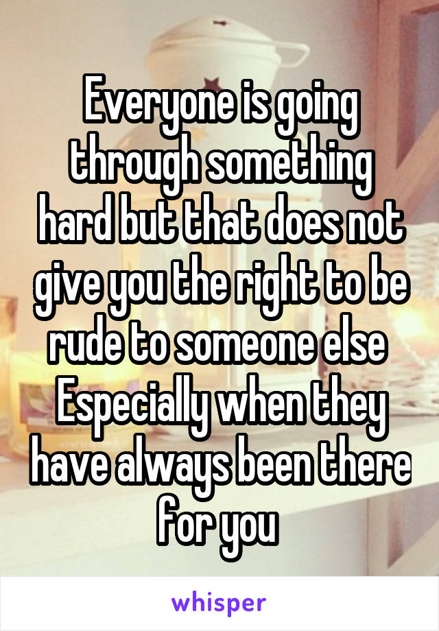 Everyone is going through something hard but that does not give you the right to be rude to someone else 
Especially when they have always been there for you 