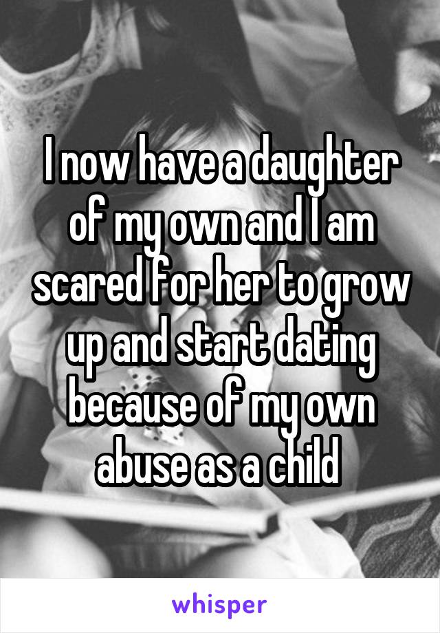 I now have a daughter of my own and I am scared for her to grow up and start dating because of my own abuse as a child 