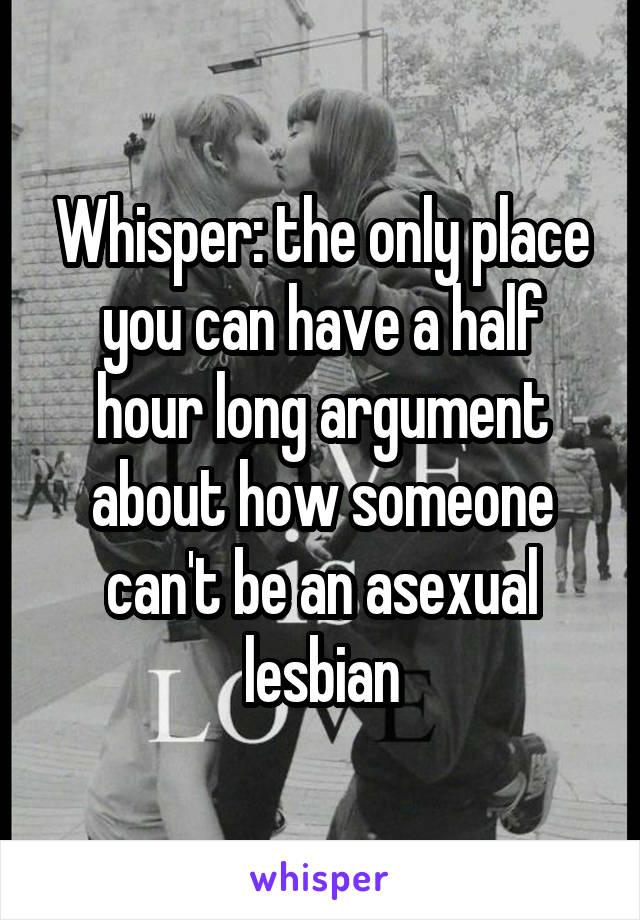 Whisper: the only place you can have a half hour long argument about how someone can't be an asexual lesbian