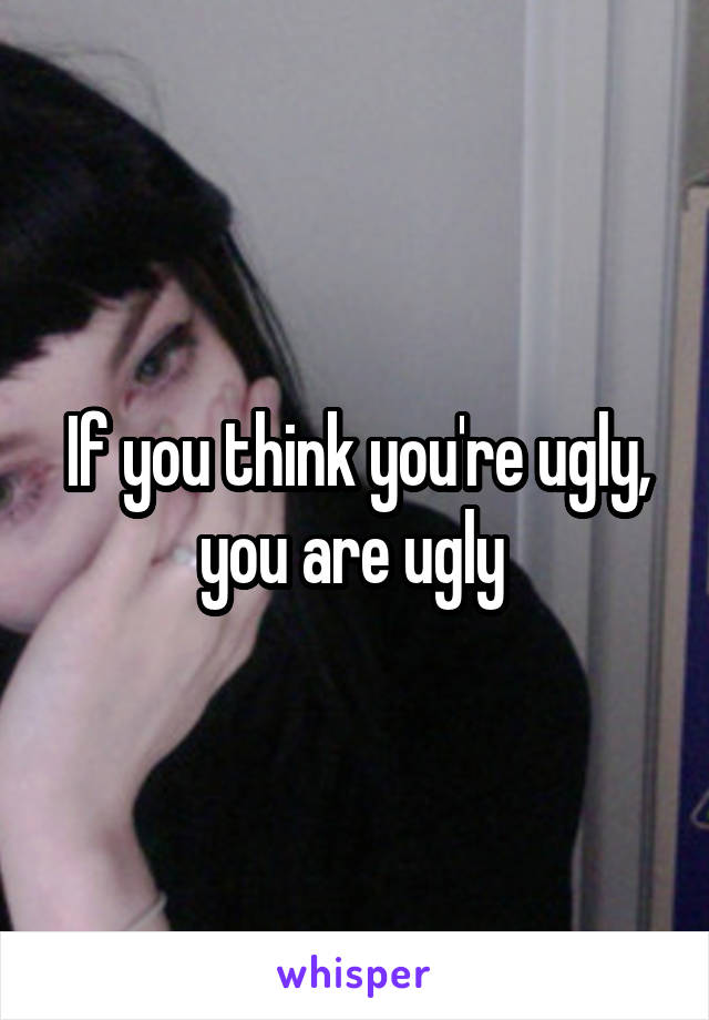 If you think you're ugly, you are ugly 