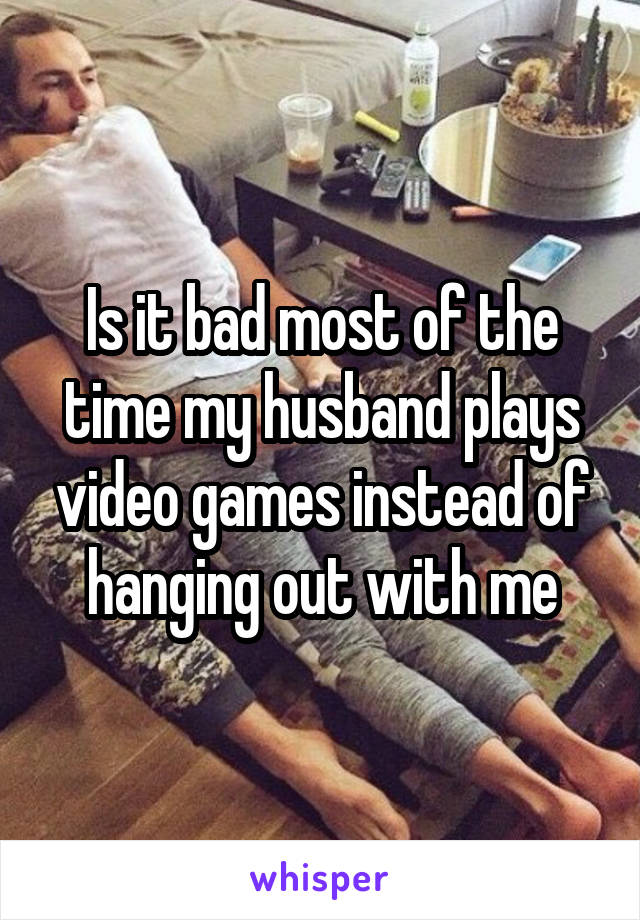 Is it bad most of the time my husband plays video games instead of hanging out with me