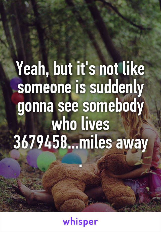 Yeah, but it's not like someone is suddenly gonna see somebody who lives 3679458...miles away .