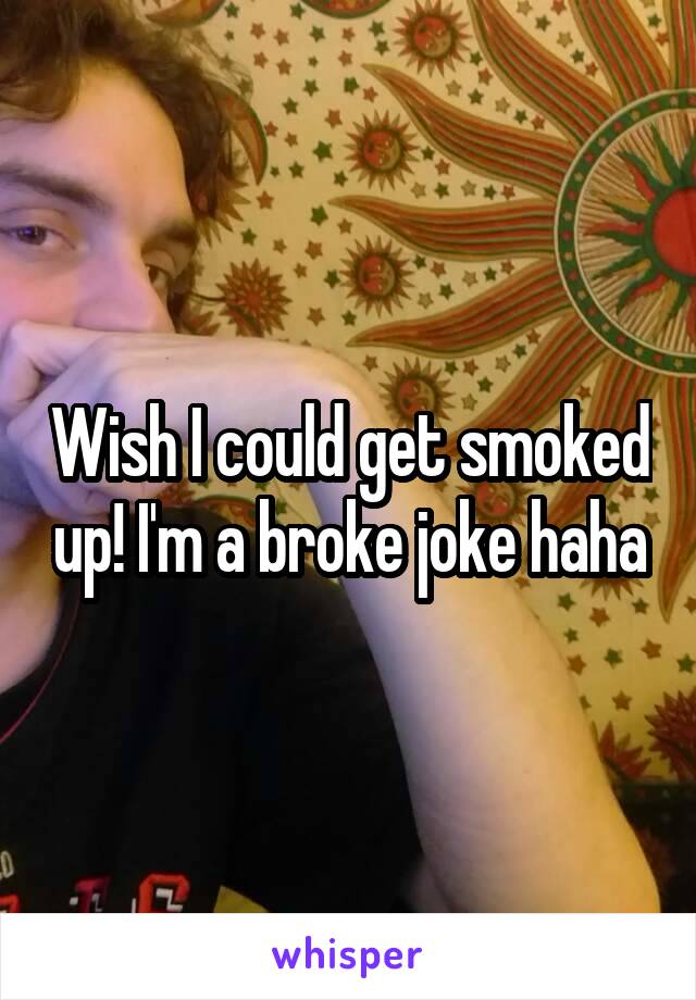 Wish I could get smoked up! I'm a broke joke haha