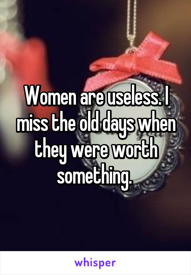 Women are useless. I miss the old days when they were worth something. 