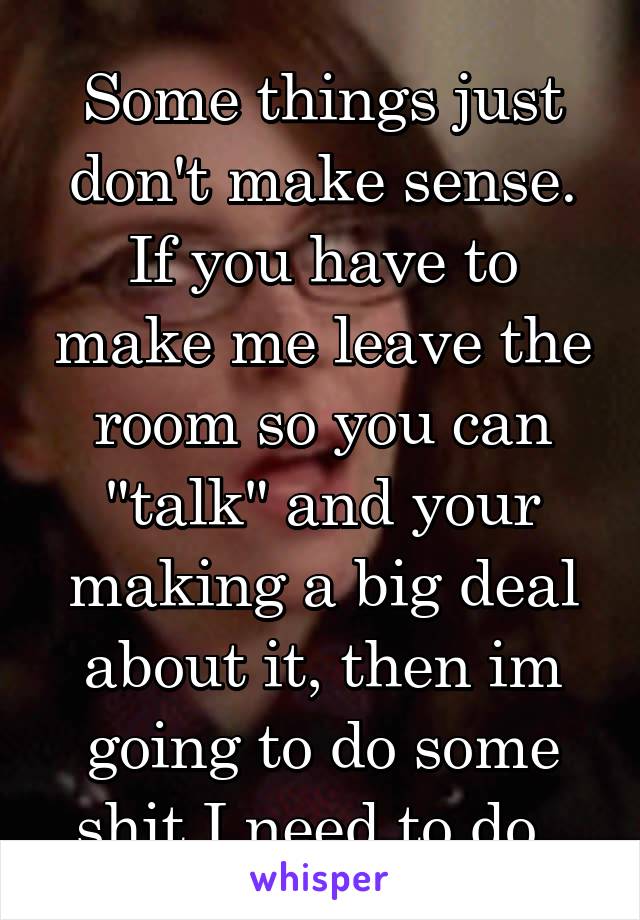 Some things just don't make sense. If you have to make me leave the room so you can "talk" and your making a big deal about it, then im going to do some shit I need to do. 