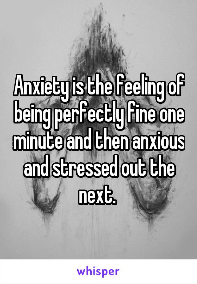 Anxiety is the feeling of being perfectly fine one minute and then anxious and stressed out the next. 