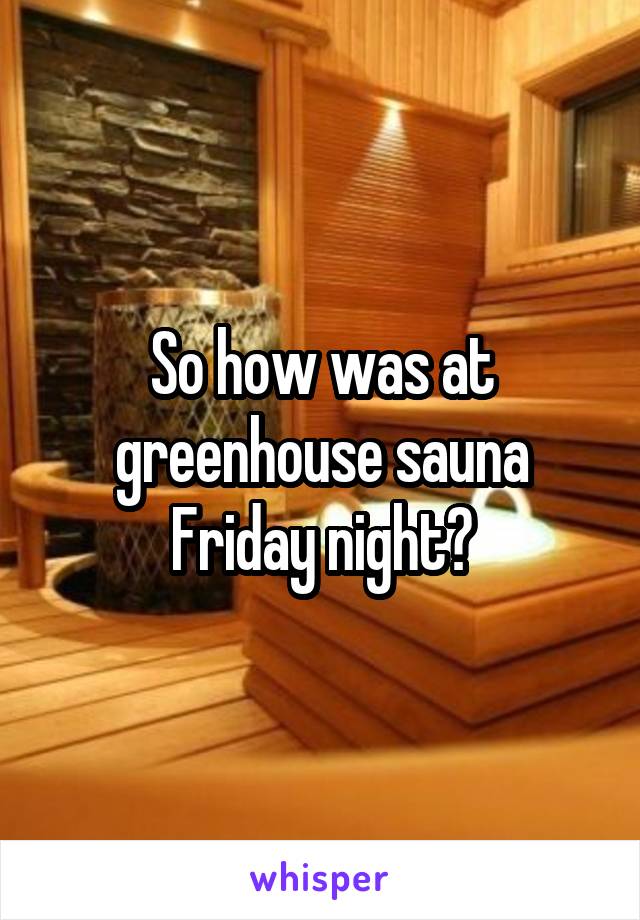 So how was at greenhouse sauna Friday night?