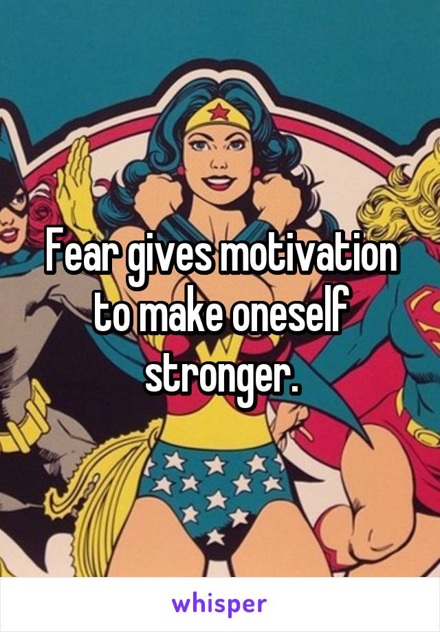 Fear gives motivation to make oneself stronger.