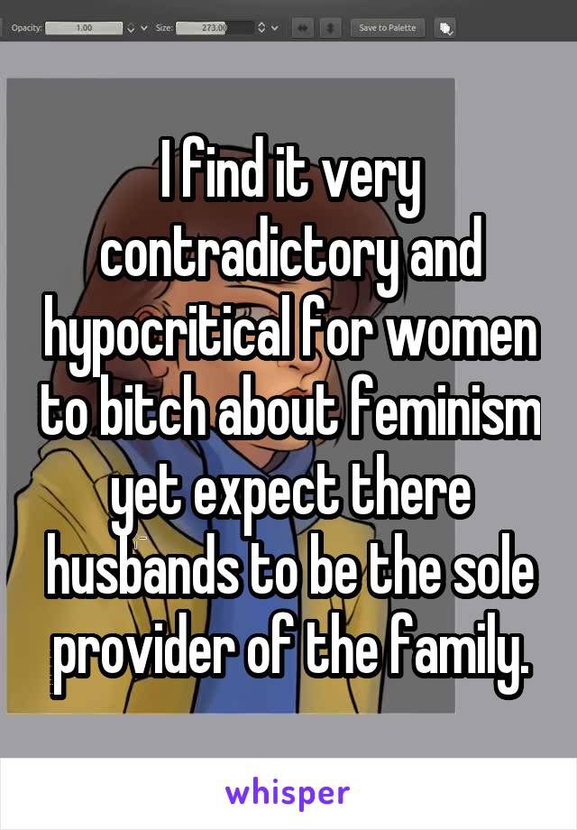 I find it very contradictory and hypocritical for women to bitch about feminism yet expect there husbands to be the sole provider of the family.