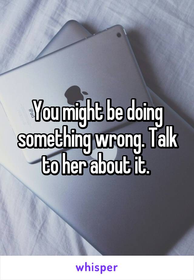 You might be doing something wrong. Talk to her about it. 