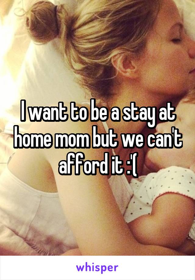 I want to be a stay at home mom but we can't afford it :'(