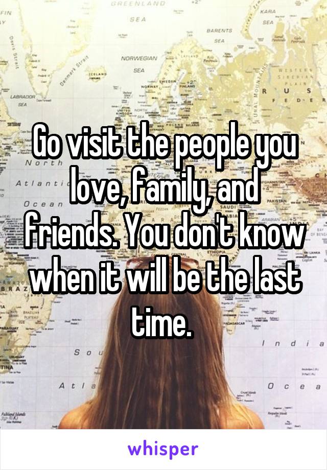 Go visit the people you love, family, and friends. You don't know when it will be the last time. 