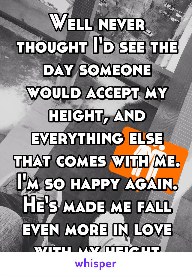 Well never thought I'd see the day someone would accept my height, and everything else that comes with me. I'm so happy again. He's made me fall even more in love with my height