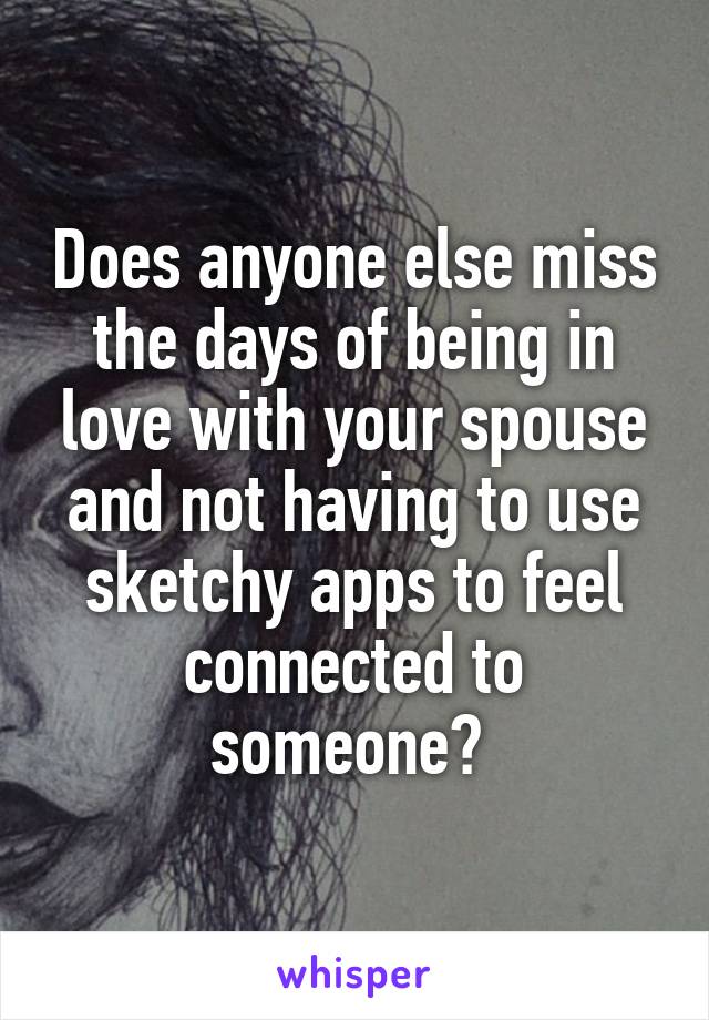 Does anyone else miss the days of being in love with your spouse and not having to use sketchy apps to feel connected to someone? 