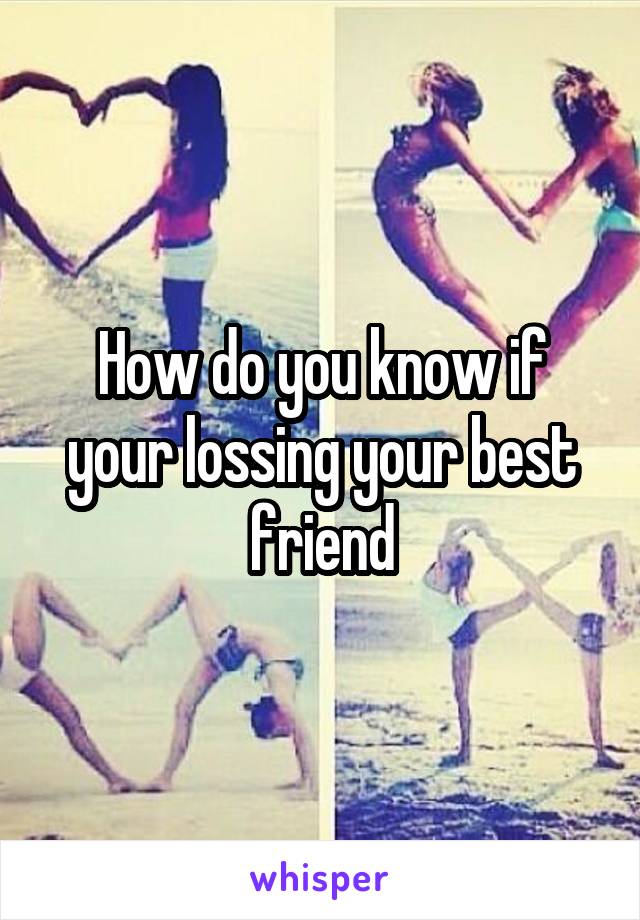 How do you know if your lossing your best friend