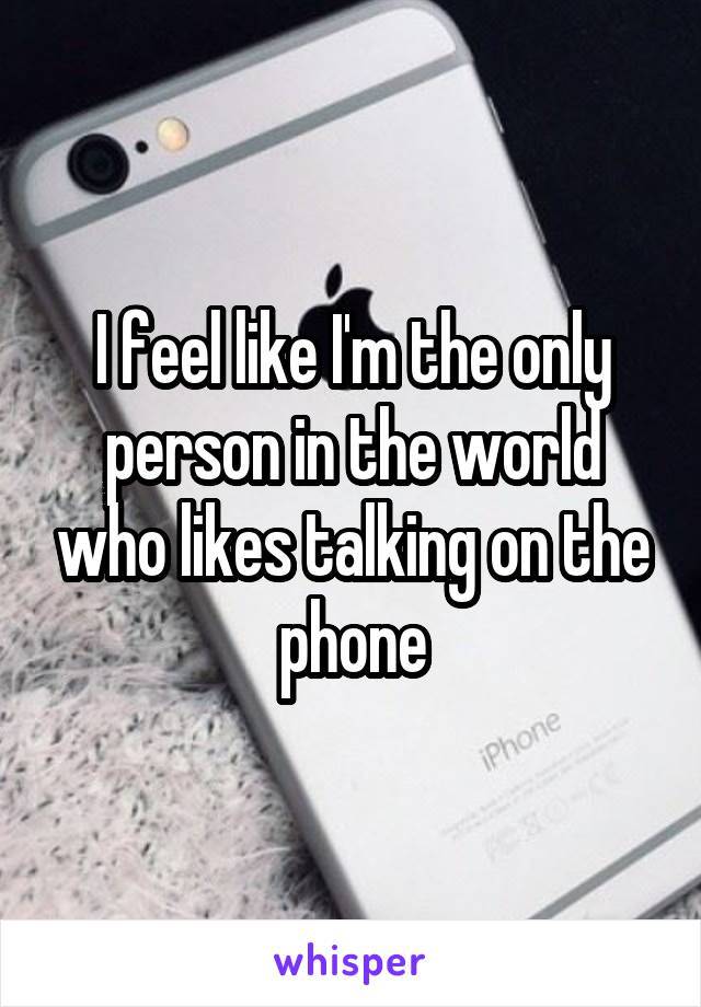 I feel like I'm the only person in the world who likes talking on the phone