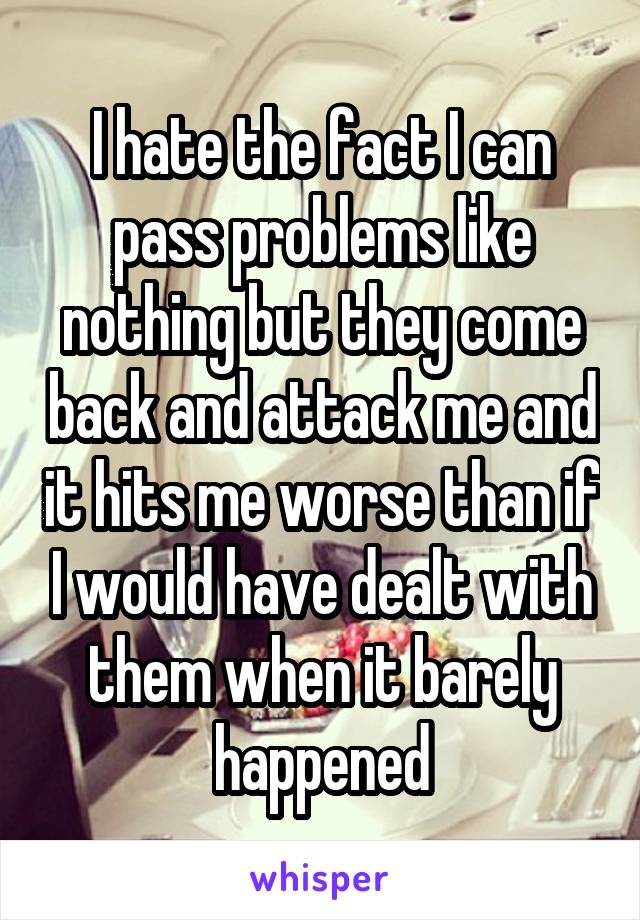 I hate the fact I can pass problems like nothing but they come back and attack me and it hits me worse than if I would have dealt with them when it barely happened