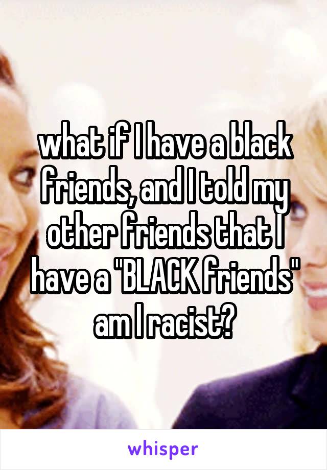 what if I have a black friends, and I told my other friends that I have a "BLACK friends" am I racist?