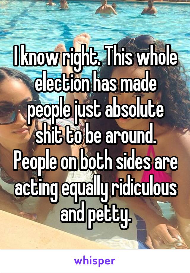 I know right. This whole election has made people just absolute shit to be around. People on both sides are acting equally ridiculous and petty.