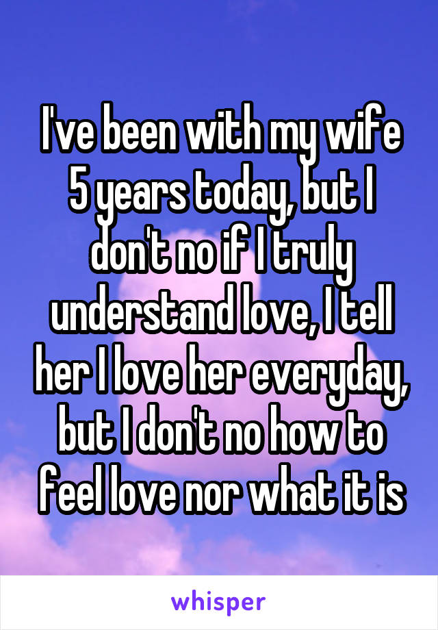 I've been with my wife 5 years today, but I don't no if I truly understand love, I tell her I love her everyday, but I don't no how to feel love nor what it is