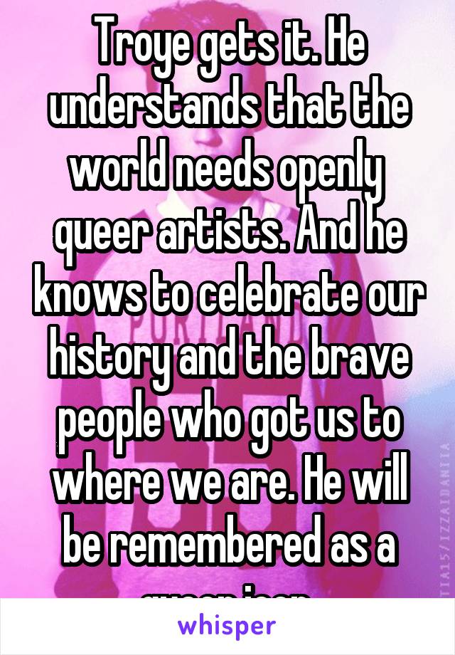 Troye gets it. He understands that the world needs openly  queer artists. And he knows to celebrate our history and the brave people who got us to where we are. He will be remembered as a queer icon 