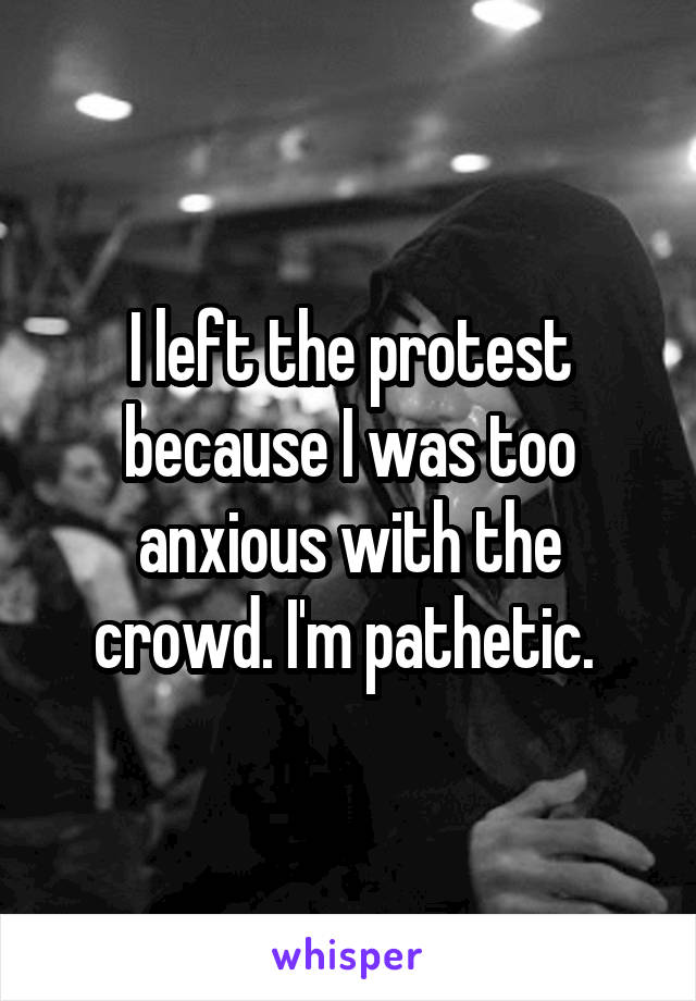 I left the protest because I was too anxious with the crowd. I'm pathetic. 