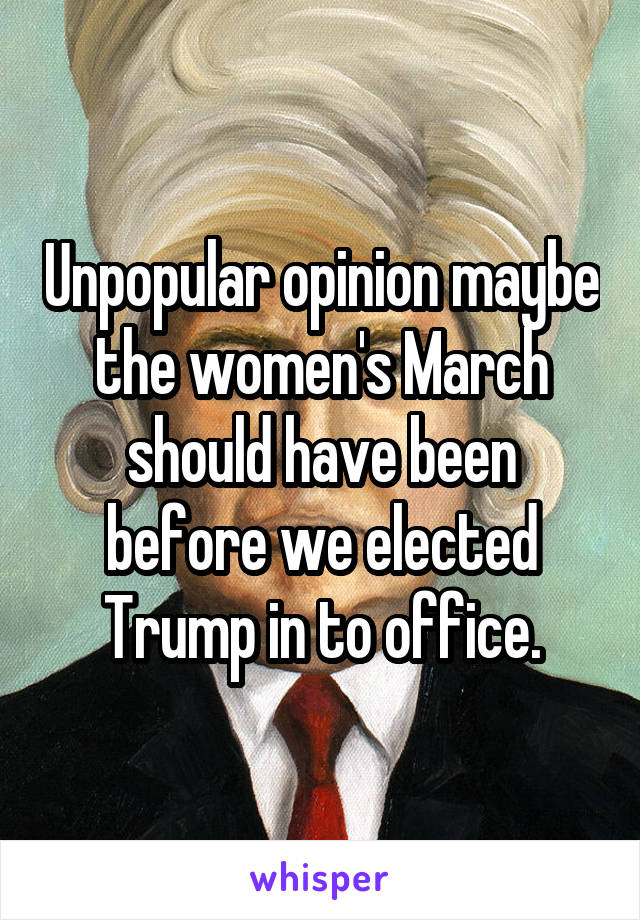 Unpopular opinion maybe the women's March should have been before we elected Trump in to office.