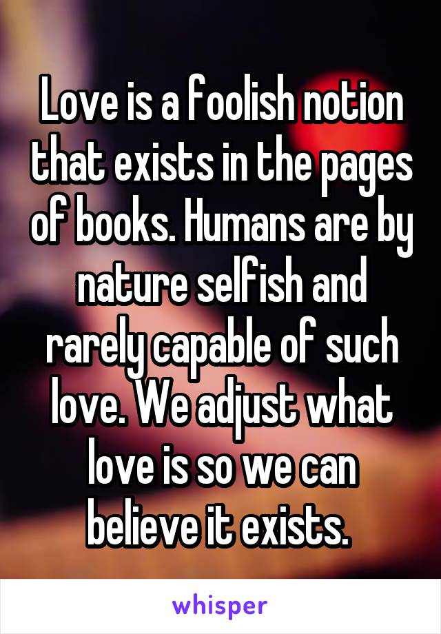 Love is a foolish notion that exists in the pages of books. Humans are by nature selfish and rarely capable of such love. We adjust what love is so we can believe it exists. 