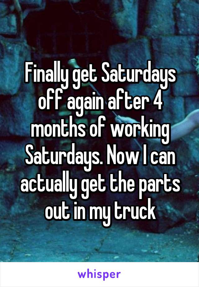 Finally get Saturdays off again after 4 months of working Saturdays. Now I can actually get the parts out in my truck