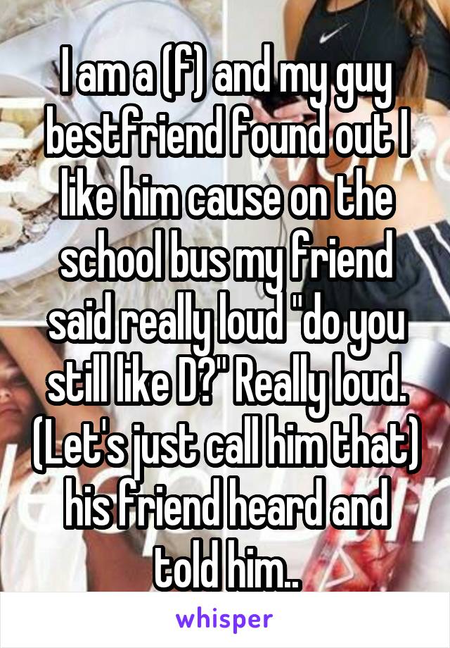 I am a (f) and my guy bestfriend found out I like him cause on the school bus my friend said really loud "do you still like D?" Really loud. (Let's just call him that) his friend heard and told him..