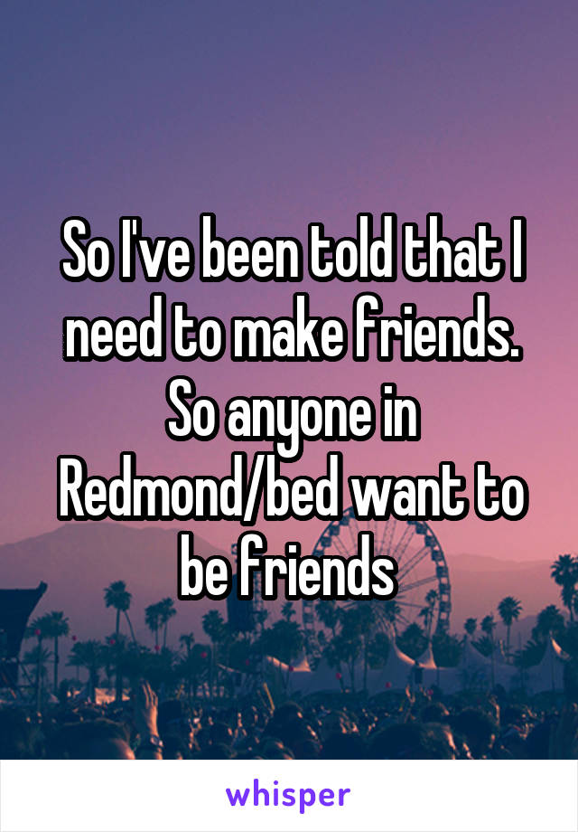 So I've been told that I need to make friends. So anyone in Redmond/bed want to be friends 